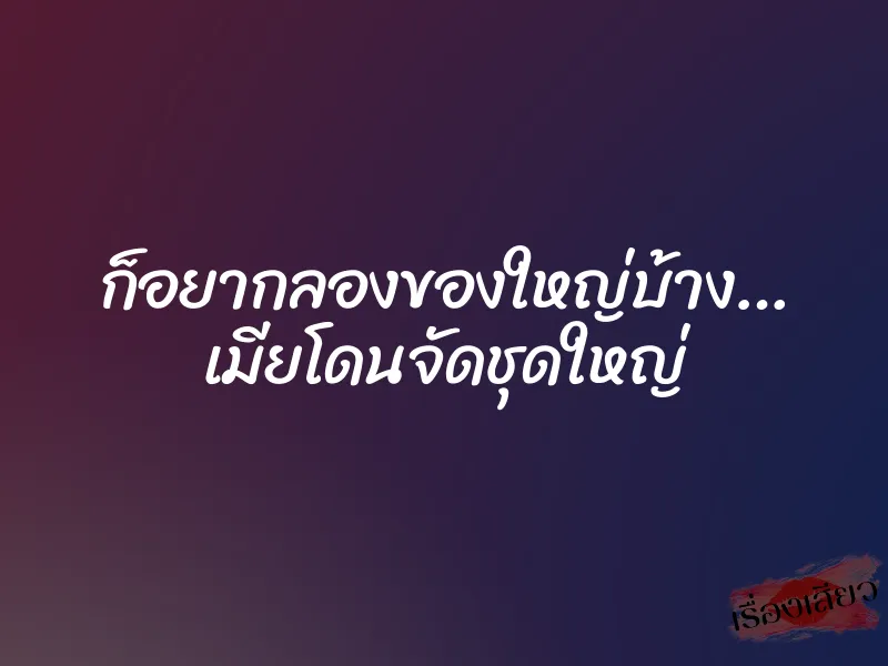 ก็อยากลองของใหญ่บ้าง… เมียโดนจัดชุดใหญ่