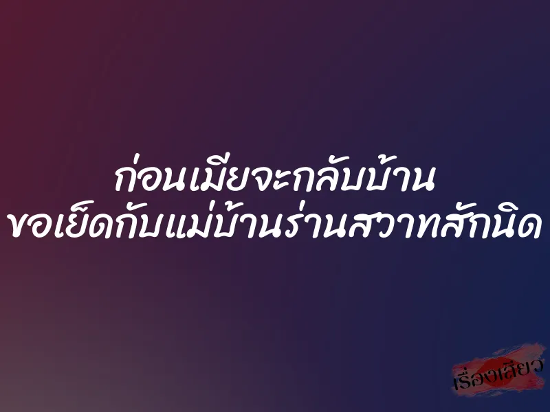 ก่อนเมียจะกลับบ้าน ขอเย็ดกับแม่บ้านร่านสวาทสักนิด