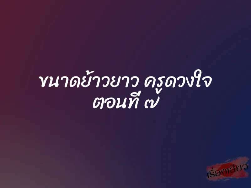 ขนาดย้าวยาว ครูดวงใจ ตอนที่ ๗