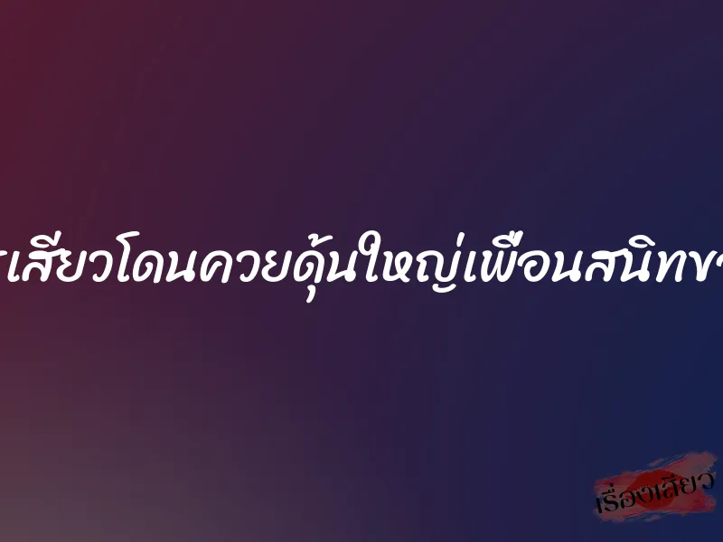 ขมิบรูเสียวโดนควยดุ้นใหญ่เพื่อนสนิทของผัว