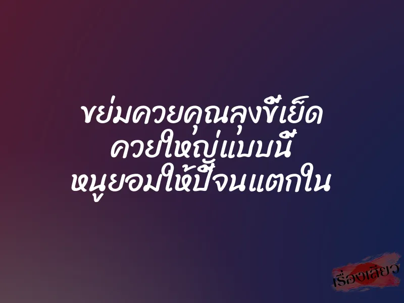 ขย่มควยคุณลุงขี้เย็ด ควยใหญ่แบบนี้ หนูยอมให้ปี้จนแตกใน