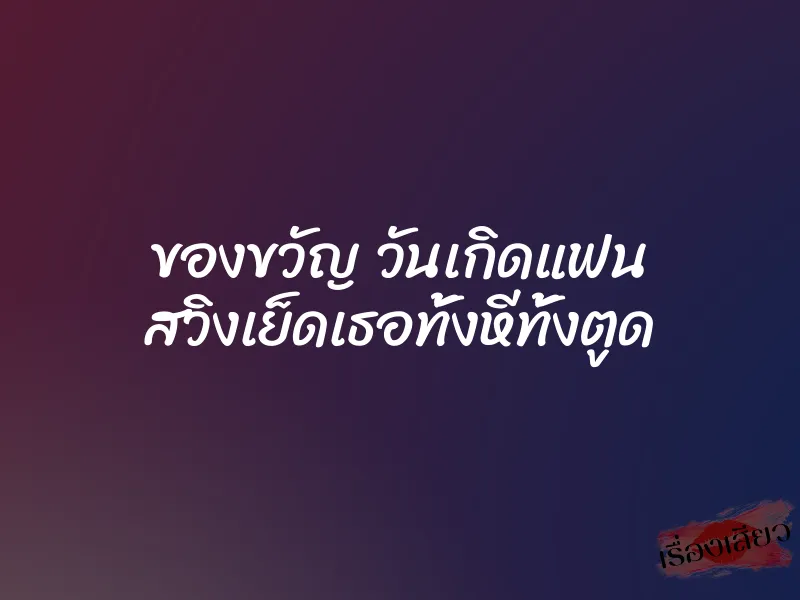 ของขวัญ วันเกิดแฟน สวิงเย็ดเธอทั้งหีทั้งตูด