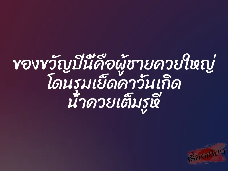 ของขวัญปีนี้คือผู้ชายควยใหญ่ โดนรุมเย็ดคาวันเกิด น้ำควยเต็มรูหี