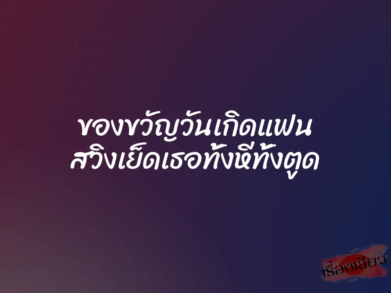 ของขวัญวันเกิดแฟน สวิงเย็ดเธอทั้งหีทั้งตูด