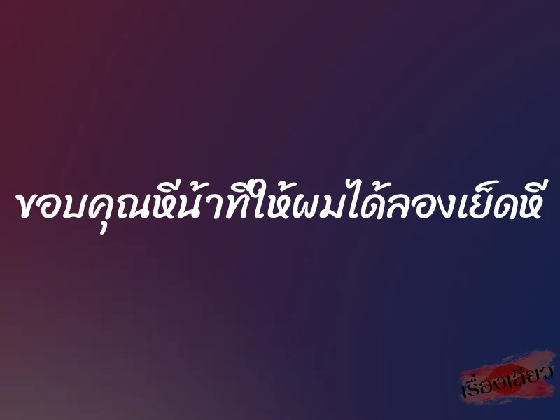 ขอบคุณหีน้าที่ให้ผมได้ลองเย็ดหี
