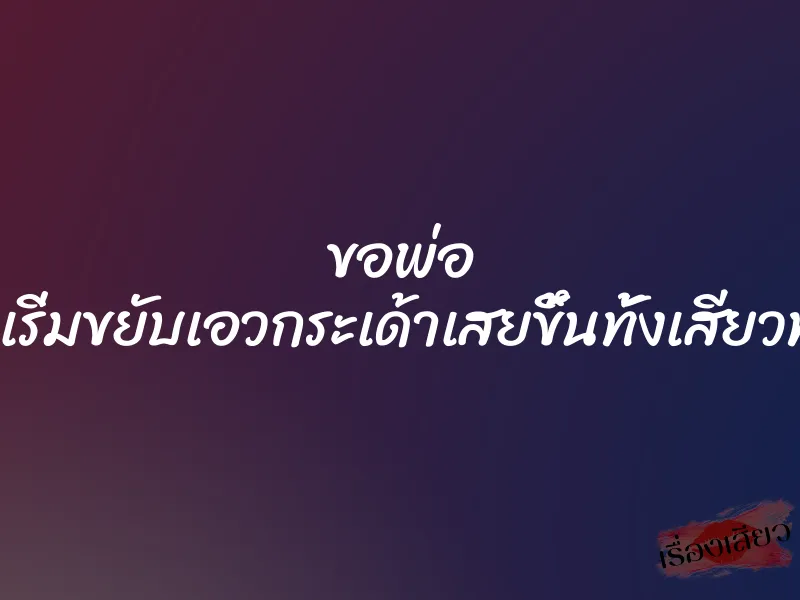 ขอพ่อ ”พ่อหนูเริ่มขยับเอวกระเด้าเสยขึ้นทั้งเสียวทั้งแสบ”