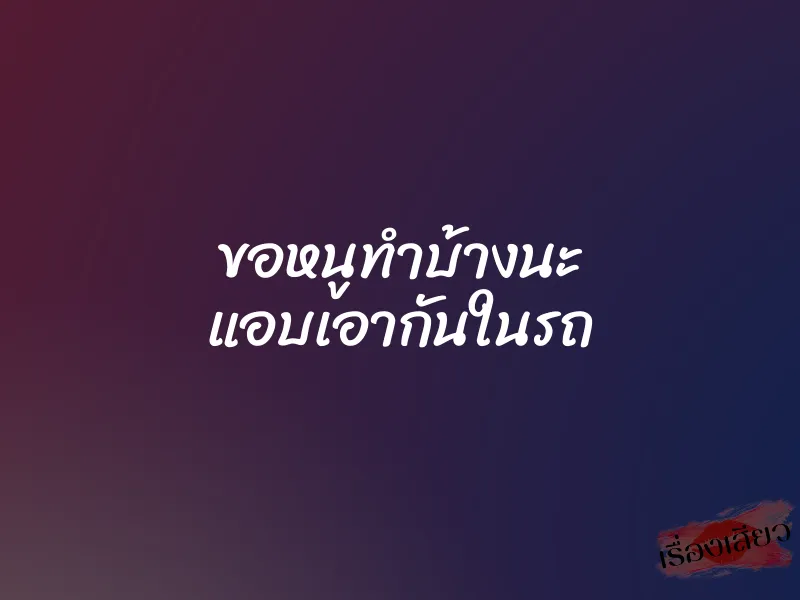 ขอหนูทำบ้างนะ แอบเอากันในรถ