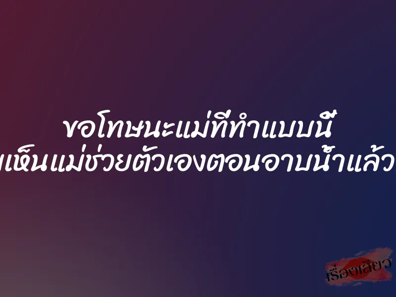 ขอโทษนะแม่ที่ทำแบบนี้ เพราะผมเห็นแม่ช่วยตัวเองตอนอาบน้ำแล้วทนไม่ไหว