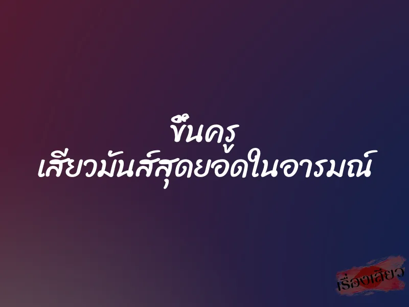 ขึ้นครู เสียวมันส์สุดยอดในอารมณ์