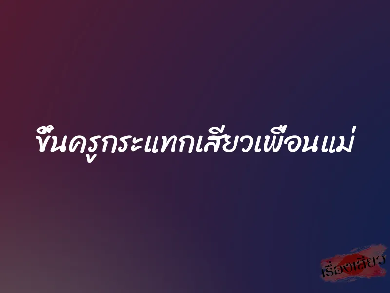 ขึ้นครูกระแทกเสียวเพื่อนแม่