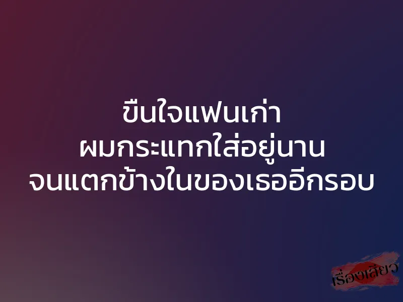 ขืนใจแฟนเก่า ผมกระแทกใส่อยู่นาน จนแตกข้างในของเธออีกรอบ