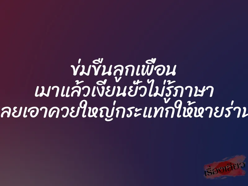 ข่มขืนลูกเพื่อน เมาแล้วเงี่ยนยั่วไม่รู้ภาษา เลยเอาควยใหญ่กระแทกให้หายร่าน