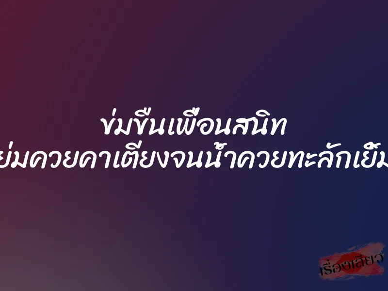 ข่มขืนเพื่อนสนิท ขย่มควยคาเตียงจนน้ำควยทะลักเยิ้มรู