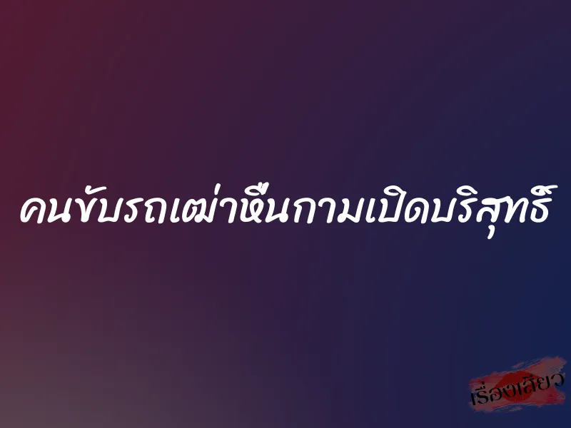 คนขับรถเฒ่าหื่นกามเปิดบริสุทธิ์