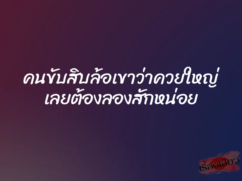 คนขับสิบล้อเขาว่าควยใหญ่ เลยต้องลองสักหน่อย