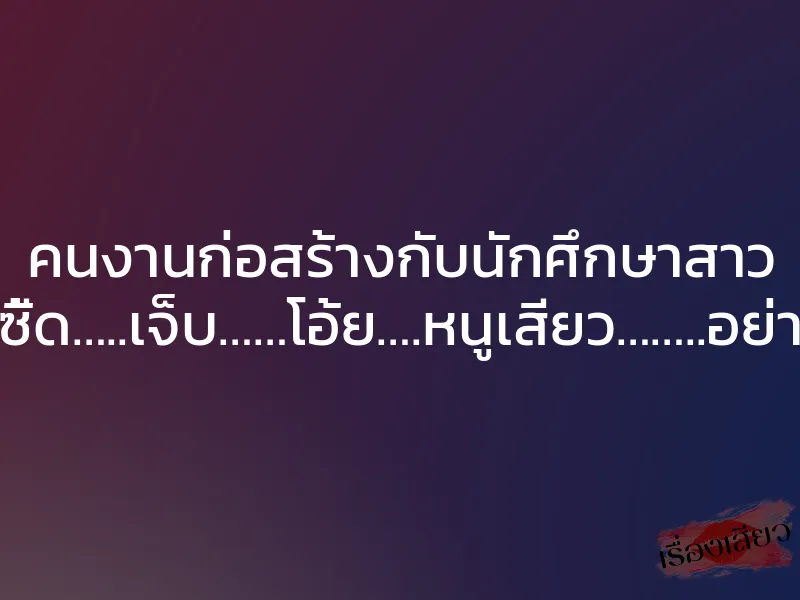 คนงานก่อสร้างกับนักศึกษาสาว ”ซี้ด…..เจ็บ……โอ้ย….หนูเสียว……..อย่า”