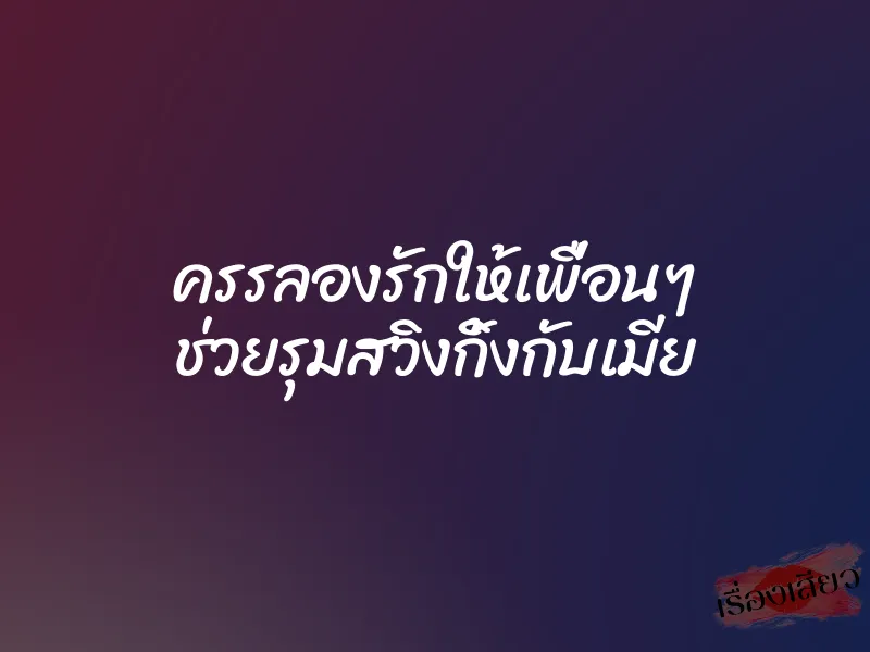 ครรลองรักให้เพื่อนๆ ช่วยรุมสวิงกิ้งกับเมีย