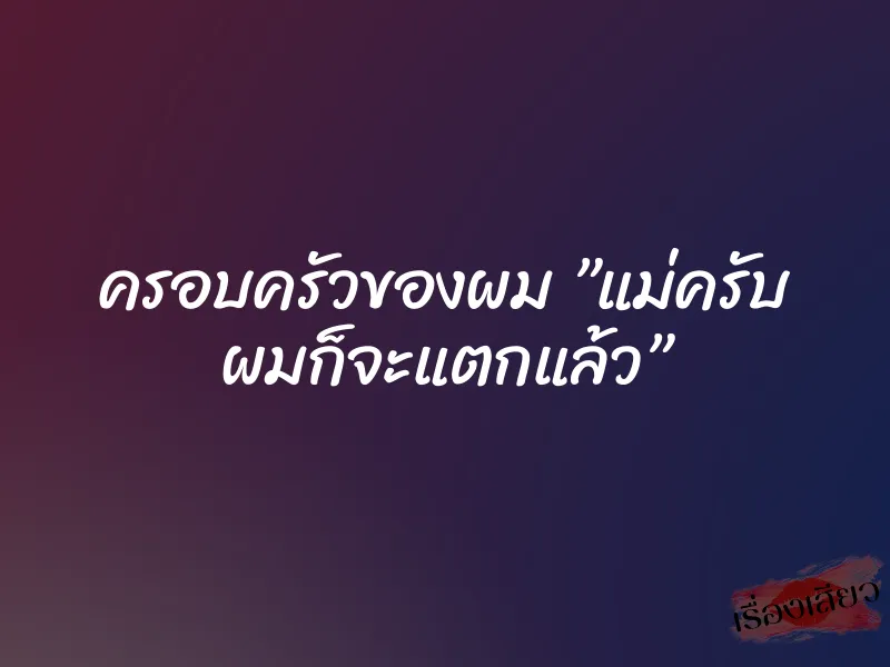 ครอบครัวของผม ”แม่ครับ ผมก็จะแตกแล้ว”