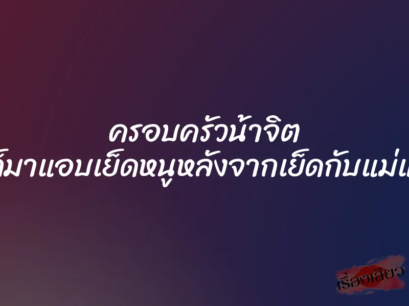 ครอบครัวน้าจิต ”พี่ก็มาแอบเย็ดหนูหลังจากเย็ดกับแม่แล้ว”