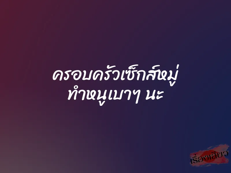 ครอบครัวเซ็กส์หมู่ ทำหนูเบาๆ นะ