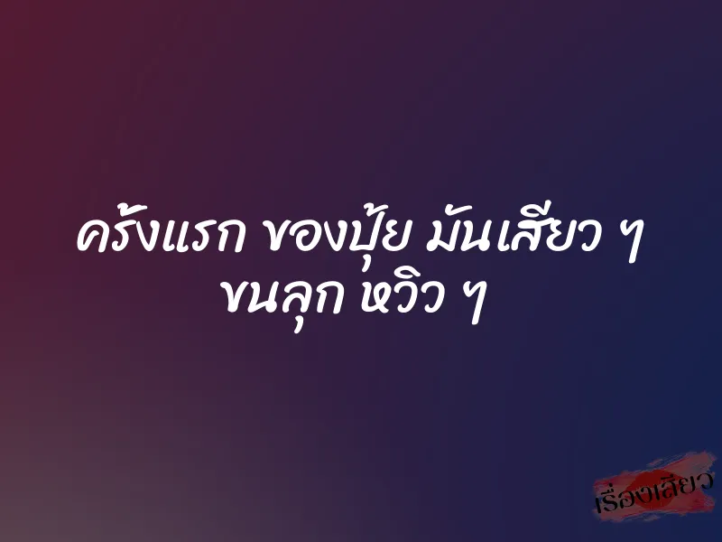 ครั้งแรก ของปุ้ย มันเสียว ๆ ขนลุก หวิว ๆ