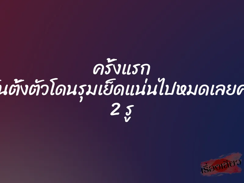 ครั้งแรก ไม่ทันตั้งตัวโดนรุมเย็ดแน่นไปหมดเลยค่ะทั้ง 2 รู