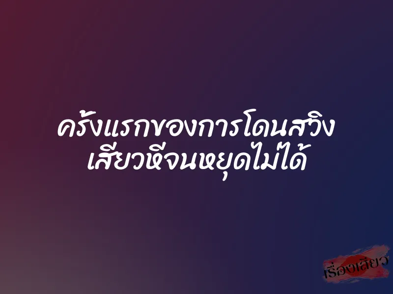 ครั้งแรกของการโดนสวิง เสียวหีจนหยุดไม่ได้