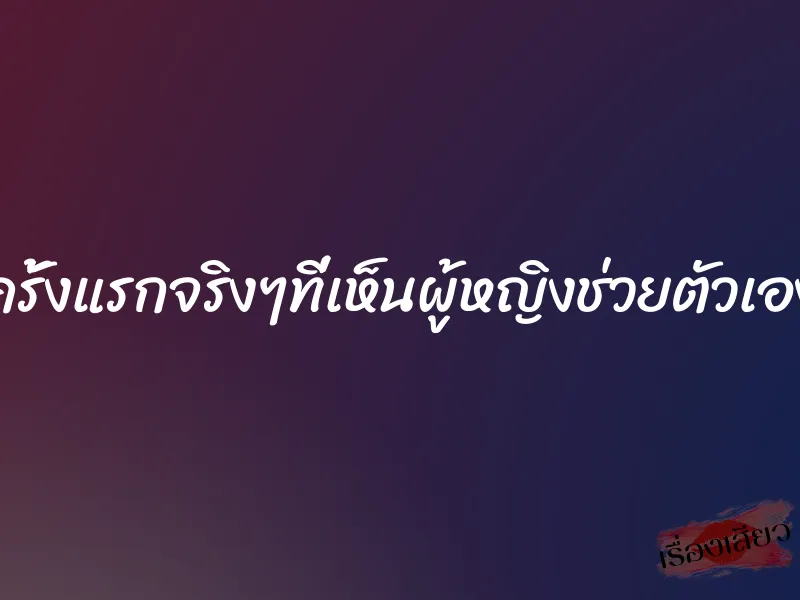 ครั้งแรกจริงๆที่เห็นผู้หญิงช่วยตัวเอง