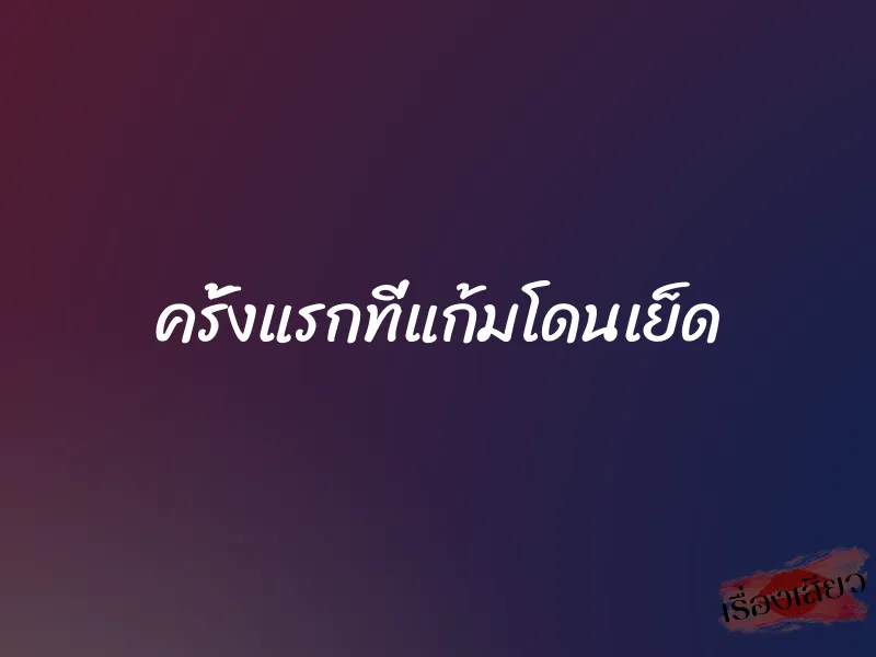 ครั้งแรกที่แก้มโดนเย็ด