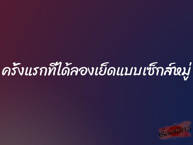 ครั้งแรกที่ได้ลองเย็ดแบบเซ็กส์หมู่