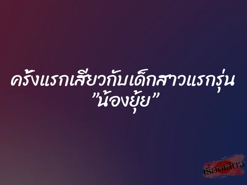 ครั้งแรกเสียวกับเด็กสาวแรกรุ่น ”น้องยุ้ย”
