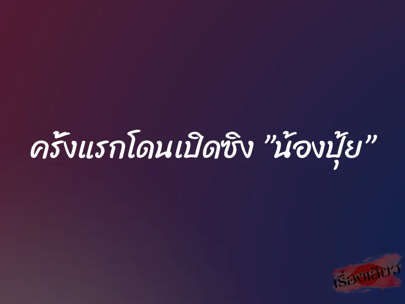 ครั้งแรกโดนเปิดซิง ”น้องปุ้ย”