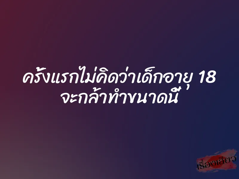 ครั้งแรกไม่คิดว่าเด็กอายุ 18 จะกล้าทำขนาดนี้ 7 ครั้งแรกไม่คิดว่าเด็กอายุ 18 จะกล้าทำขนาดนี้