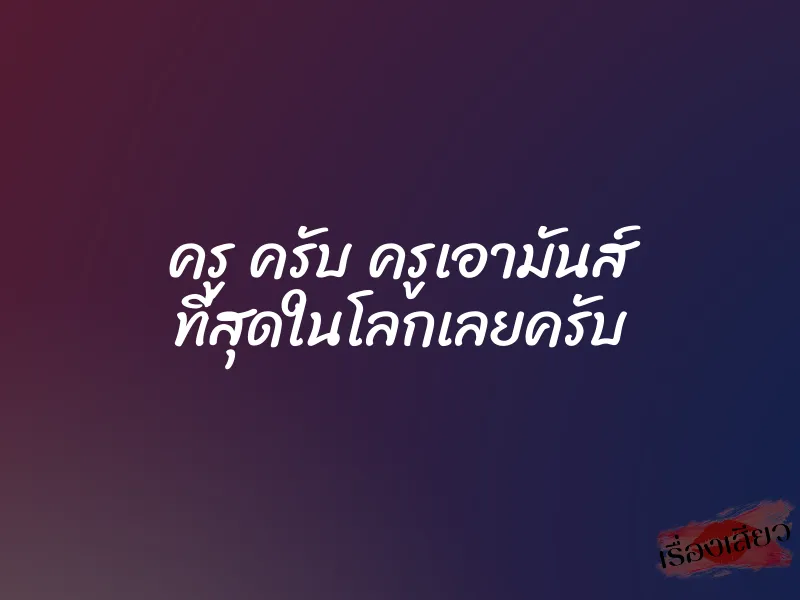 ครู ครับ ครูเอามันส์ ที่สุดในโลกเลยครับ