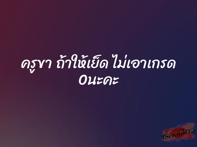 ครูขา ถ้าให้เย็ด ไม่เอาเกรด 0 นะคะ