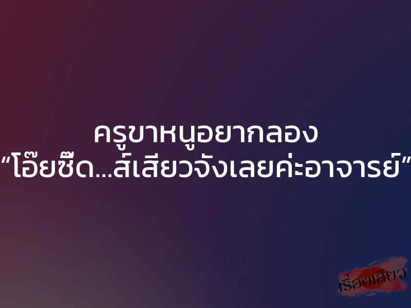 ครูขาหนูอยากลอง “โอ๊ยซี๊ด…ส์เสียวจังเลยค่ะอาจารย์”