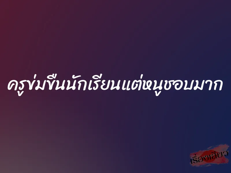 ครูข่มขืนนักเรียนแต่หนูชอบมาก