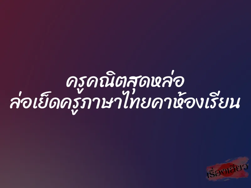 ครูคณิตสุดหล่อ ล่อเย็ดครูภาษาไทยคาห้องเรียน