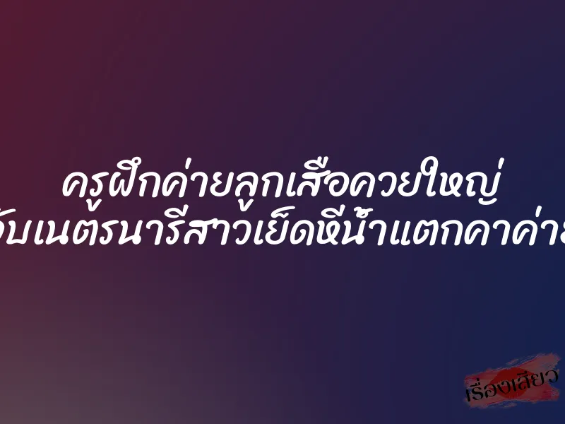 ครูฝึกค่ายลูกเสือควยใหญ่ จับเนตรนารีสาวเย็ดหีน้ำแตกคาค่าย