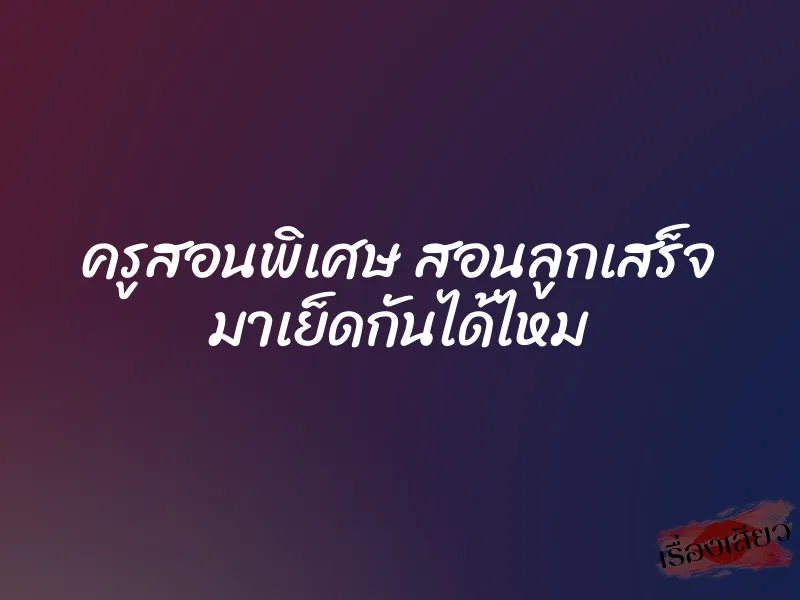 ครูสอนพิเศษ สอนลูกเสร็จ มาเย็ดกันได้ไหม