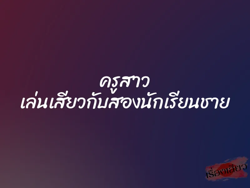 ครูสาว เล่นเสียวกับสองนักเรียนชาย