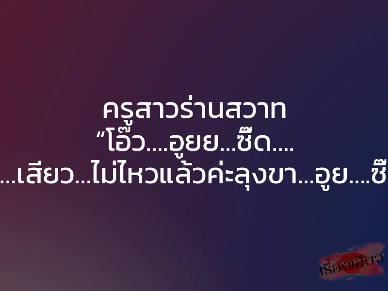 ครูสาวร่านสวาท “โอ๊ว….อูยย…ซี๊ด…. สะ…เสียว…ไม่ไหวแล้วค่ะลุงขา…อูย….ซี๊ด”