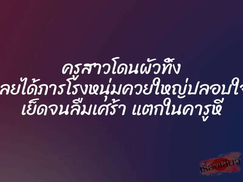 ครูสาวโดนผัวทิ้ง เลยได้ภารโรงหนุ่มควยใหญ่ปลอบใจ เย็ดจนลืมเศร้า แตกในคารูหี