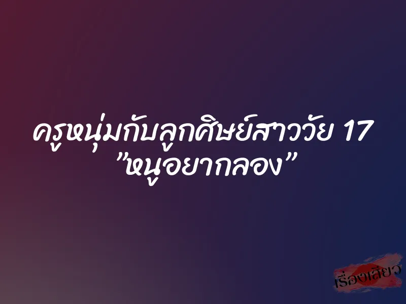 ครูหนุ่มกับลูกศิษย์สาววัย 17 ”หนูอยากลอง”