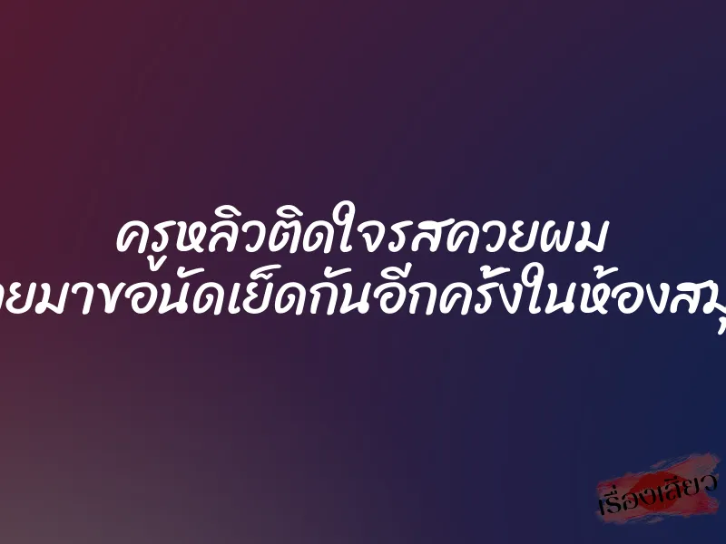 ครูหลิวติดใจรสควยผม เลยมาขอนัดเย็ดกันอีกครั้งในห้องสมุด