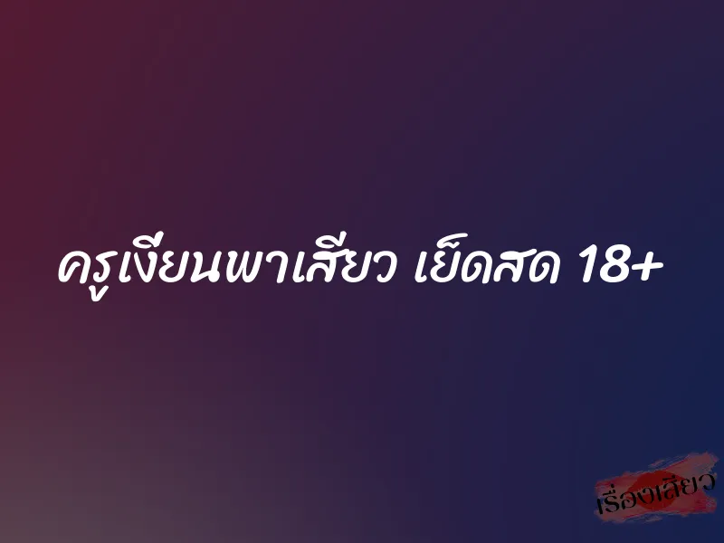 ครูเงี่ยนพาเสียว เย็ดสด 18+