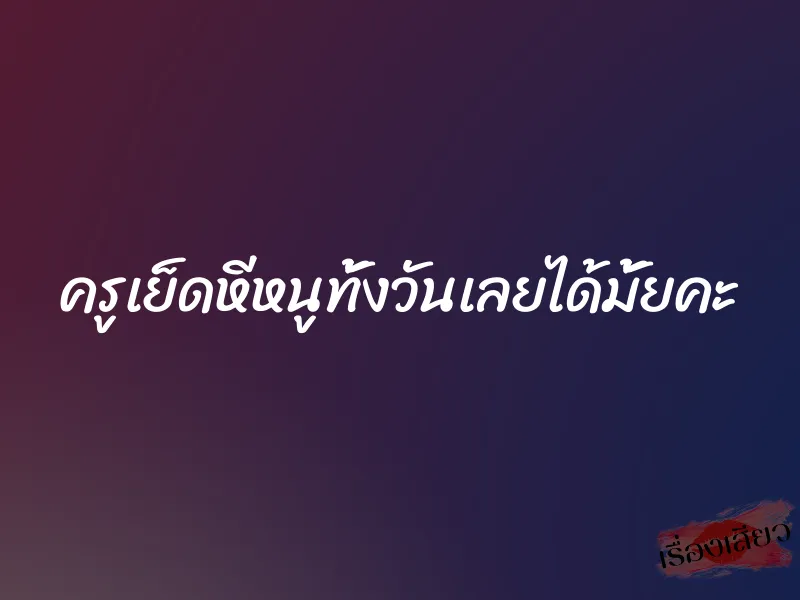 ครูเย็ดหีหนูทั้งวันเลยได้มั้ยคะ