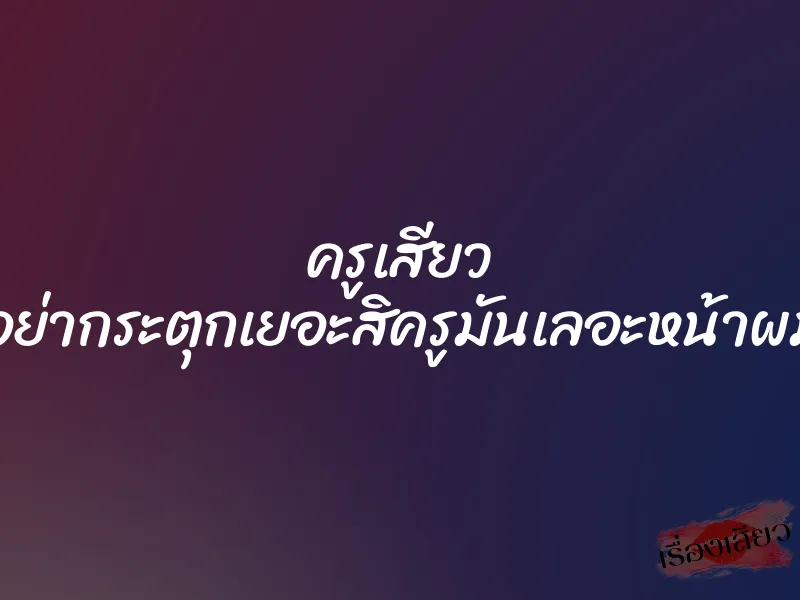 ครูเสียว ”อย่ากระตุกเยอะสิครูมันเลอะหน้าผม”