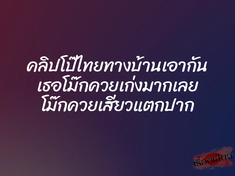 คลิปโป๊ไทยทางบ้านเอากัน เธอโม๊กควยเก่งมากเลย โม๊กควยเสียวแตกปาก