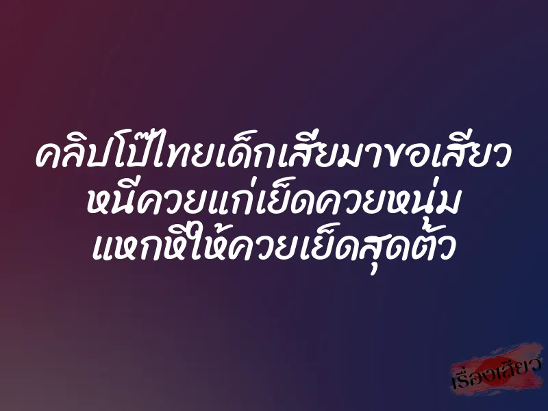 คลิปโป๊ไทยเด็กเสี่ยมาขอเสียว หนีควยแก่เย็ดควยหนุ่ม แหกหีให้ควยเย็ดสุดตัว